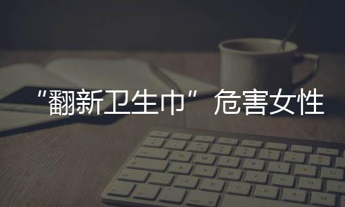 “翻新卫生巾”危害女性健康，如何及时发现潜在的妇科疾病？