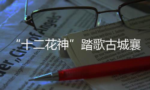 “十二花神”踏歌古城襄阳解锁春日浪漫