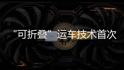 “可折叠”运车技术首次在湾区应用 赋能国产汽车出口