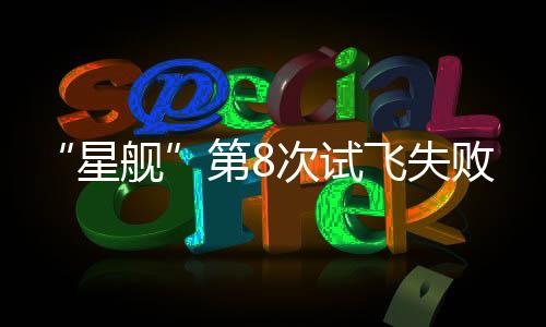 “星舰”第8次试飞失败！马斯克：明年再向火星出发