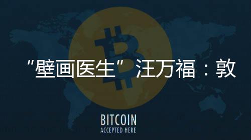 “壁画医生”汪万福：敦煌常在，年轻人常守