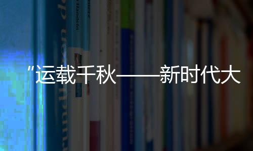 “运载千秋——新时代大运河重要考古成果展”开幕
