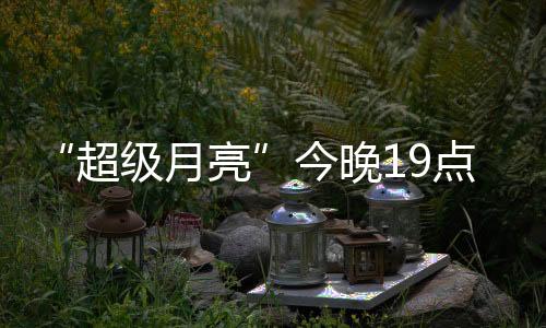“超级月亮”今晚19点上演：年度最大满月 千万别错过