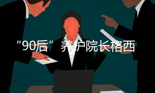 “90后”养护院长格西王姆：为涉藏地区孤寡老人营造幸福港湾