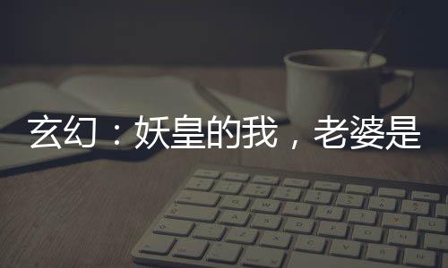 玄幻：妖皇的我，老婆是神朝女帝