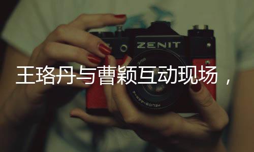 王珞丹与曹颖互动现场，坦诚直言，让曹颖别问了