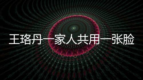 王珞丹一家人共用一张脸，神秘基因引发网友热议