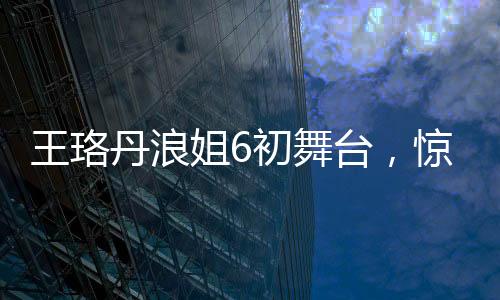 王珞丹浪姐6初舞台，惊艳亮相，展现多元魅力