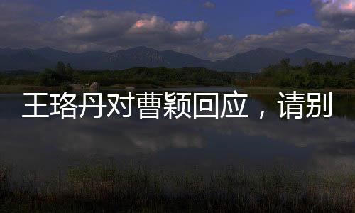 王珞丹对曹颖回应，请别再追问 ——一次演艺圈内部的微妙互动