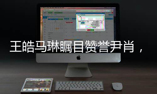 王皓马琳瞩目赞誉尹肖，一展体育英才风采，引发众多关注
