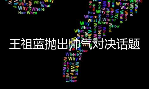 王祖蓝抛出帅气对决话题，他与彭于晏谁更胜一筹？