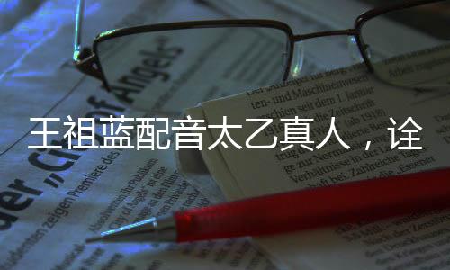 王祖蓝配音太乙真人，诠释经典角色的独特魅力
