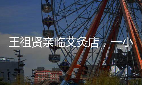 王祖贤亲临艾灸店，一小时收费六百，亲自操作传承技艺