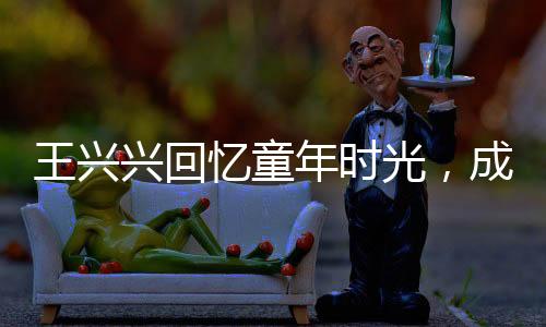 王兴兴回忆童年时光，成绩曾一度黯淡无光，但坚持点亮人生舞台
