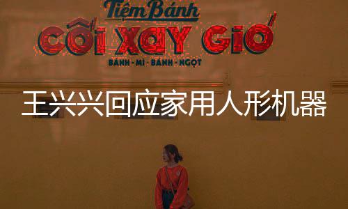 王兴兴回应家用人形机器人上市时间表