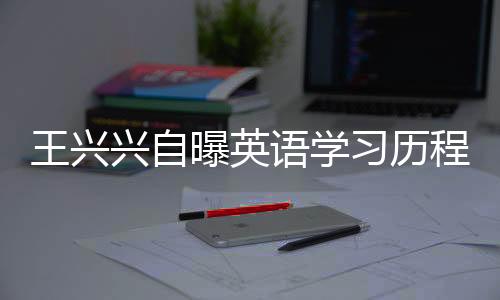 王兴兴自曝英语学习历程，三次及格，数百次挑战的背后故事