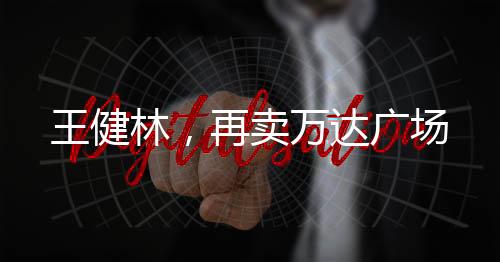 王健林，再卖万达广场