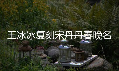 王冰冰复刻宋丹丹春晚名场面，重现经典笑翻全场