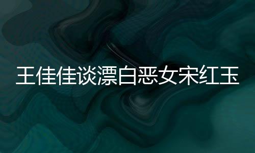 王佳佳谈漂白恶女宋红玉，角色的复杂性与深度解读