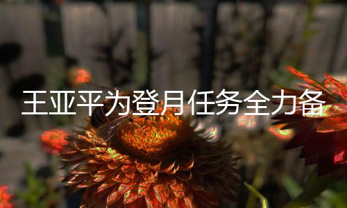 王亚平为登月任务全力备战，航天之路的新篇章