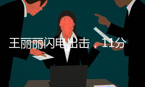 王丽丽闪电出击，11分钟惊艳全场贡献17分2助