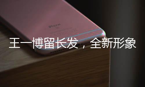 王一博留长发，全新形象引发关注热潮