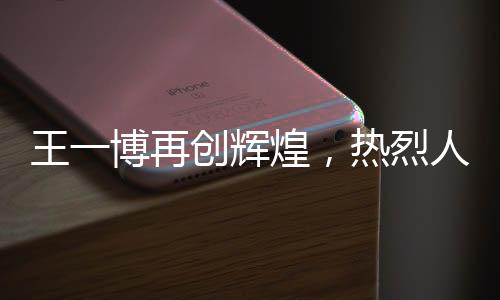 王一博再创辉煌，热烈人生的新篇章