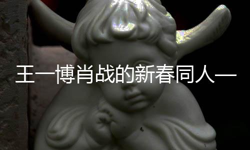 王一博肖战的新春同人——春风十里共贺年