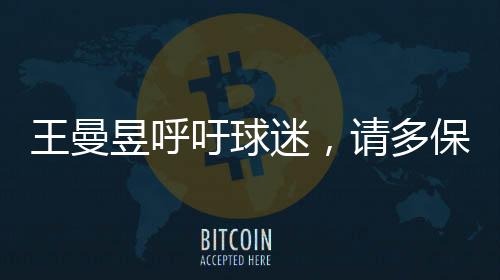 王曼昱呼吁球迷，请多保护嗓子，共同呵护健康的美好声音