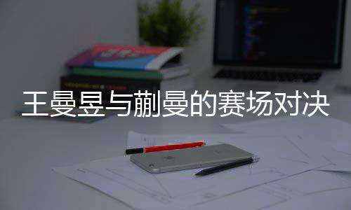 王曼昱与蒯曼的赛场对决，一次失败者的韧性揭示与前景展望
