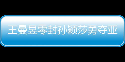 王曼昱零封孙颖莎勇夺亚洲杯女单冠军，展现国乒辉煌实力