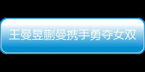 王曼昱蒯曼携手勇夺女双冠军，孙颖莎王艺迪败在其手