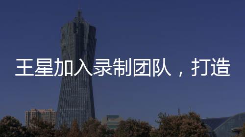 王星加入录制团队，打造全新节目无限超越班