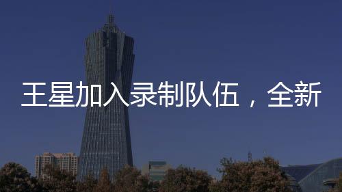 王星加入录制队伍，全新演绎无限超越班
