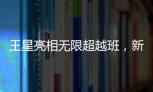 王星亮相无限超越班，新星闪耀，展现无限潜力