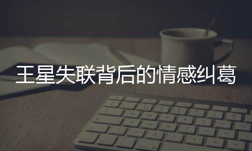 王星失联背后的情感纠葛，曾提分手背后的深层原因解析