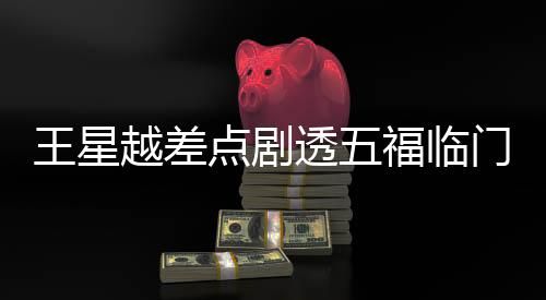 王星越差点剧透五福临门大结局，引发网友热议
