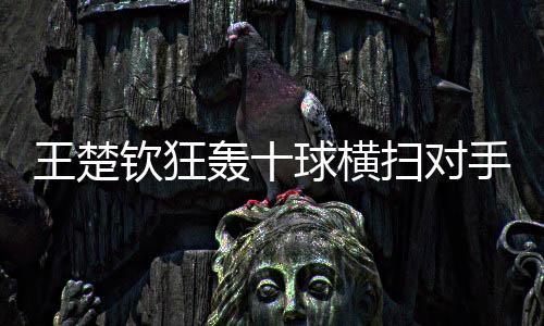 王楚钦狂轰十球横扫对手，心理战术令对手心领神会