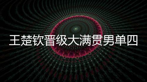 王楚钦晋级大满贯男单四强的辉煌之路