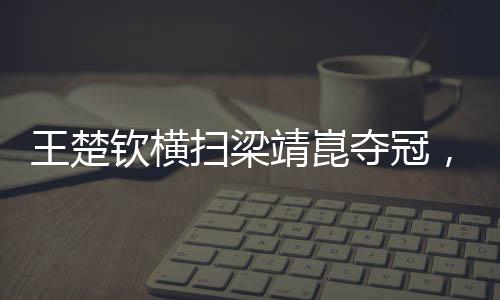 王楚钦横扫梁靖崑夺冠，展现乒坛新星风采