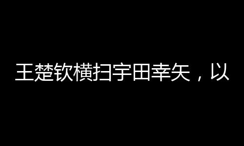 王楚钦横扫宇田幸矢，以3-0完美胜出