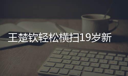 王楚钦轻松横扫19岁新星，展现新星之光的较量与拼搏精神