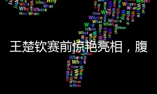 王楚钦赛前惊艳亮相，腹肌线条引人瞩目