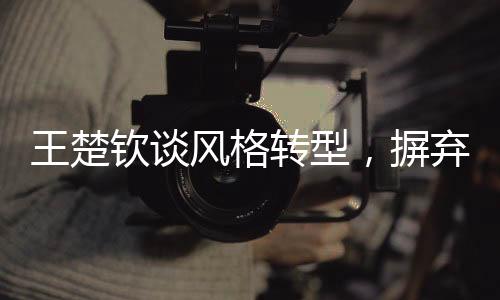 王楚钦谈风格转型，摒弃保守，勇往直前