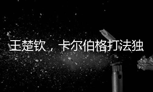 王楚钦，卡尔伯格打法独特具威胁，引领新时代乒乓球革新之风