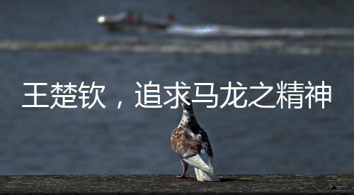 王楚钦，追求马龙之精神，永远保持当打之年