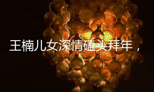 王楠儿女深情磕头拜年，传递中华传统礼仪之美