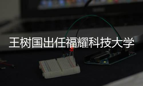 王树国出任福耀科技大学首任校长，展望新时代的科教融合之路