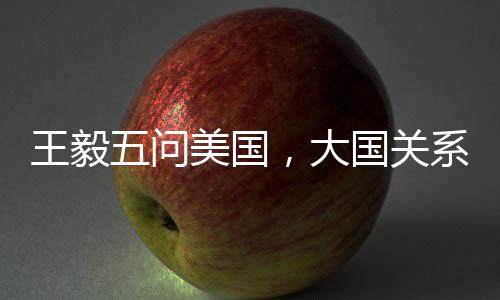 王毅五问美国，大国关系的挑战与应对之道