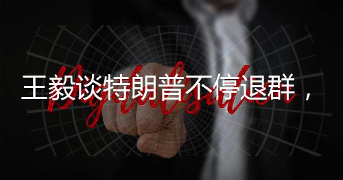 王毅谈特朗普不停退群，解析背后的国际政治动态